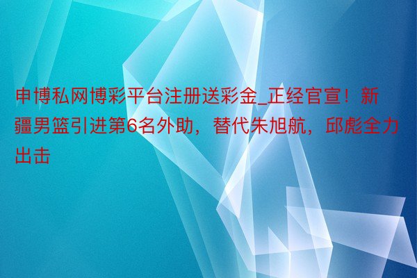 申博私网博彩平台注册送彩金_正经官宣！新疆男篮引进第6名外助，替代朱旭航，邱彪全力出击