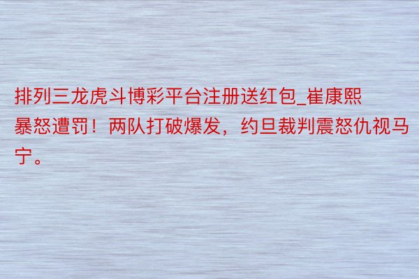 排列三龙虎斗博彩平台注册送红包_崔康熙暴怒遭罚！两队打破爆发，约旦裁判震怒仇视马宁。