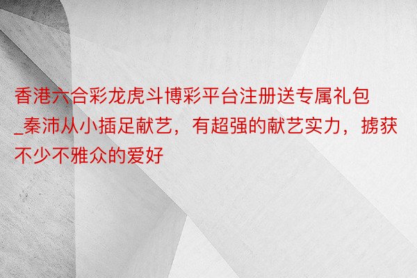 香港六合彩龙虎斗博彩平台注册送专属礼包_秦沛从小插足献艺，有超强的献艺实力，掳获不少不雅众的爱好