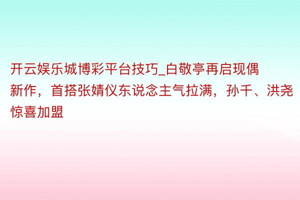 开云娱乐城博彩平台技巧_白敬亭再启现偶新作，首搭张婧仪东说念主气拉满，孙千、洪尧惊喜加盟