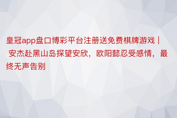 皇冠app盘口博彩平台注册送免费棋牌游戏 | 安杰赴黑山岛探望安欣，欧阳懿忍受感情，最终无声告别