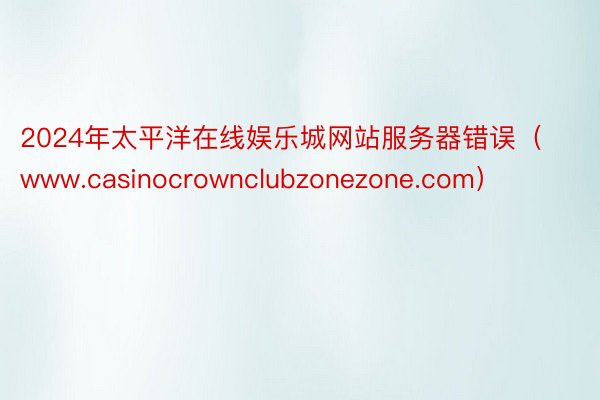 2024年太平洋在线娱乐城网站服务器错误（www.casinocrownclubzonezone.com）