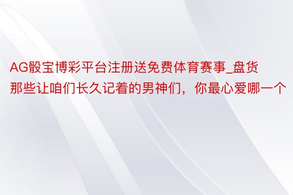 AG骰宝博彩平台注册送免费体育赛事_盘货那些让咱们长久记着的男神们，你最心爱哪一个