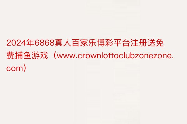 2024年6868真人百家乐博彩平台注册送免费捕鱼游戏（www.crownlottoclubzonezone.com）