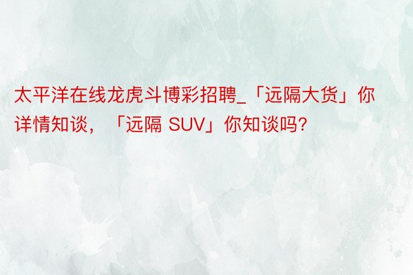 太平洋在线龙虎斗博彩招聘_「远隔大货」你详情知谈，「远隔 SUV」你知谈吗？