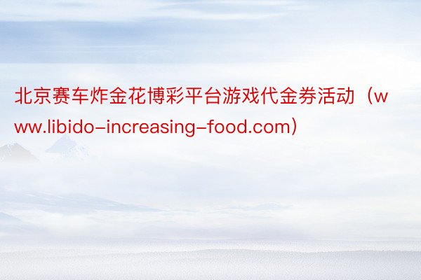 北京赛车炸金花博彩平台游戏代金券活动（www.libido-increasing-food.com）