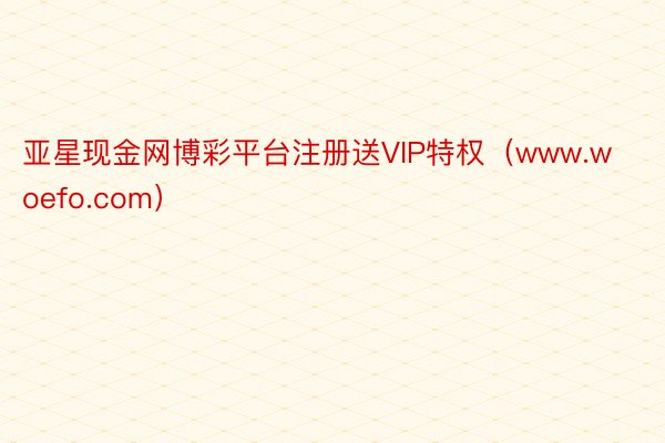 亚星现金网博彩平台注册送VIP特权（www.woefo.com）