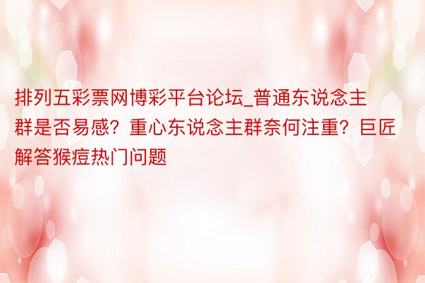 排列五彩票网博彩平台论坛_普通东说念主群是否易感？重心东说念主群奈何注重？巨匠解答猴痘热门问题