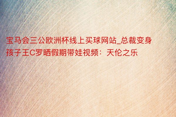 宝马会三公欧洲杯线上买球网站_总裁变身孩子王C罗晒假期带娃视频：天伦之乐