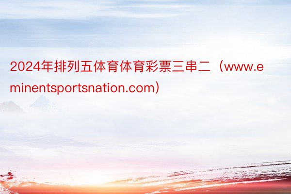 2024年排列五体育体育彩票三串二（www.eminentsportsnation.com）