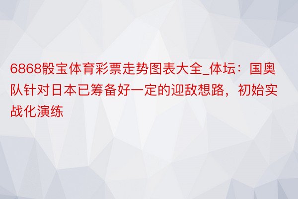 6868骰宝体育彩票走势图表大全_体坛：国奥队针对日本已筹备好一定的迎敌想路，初始实战化演练