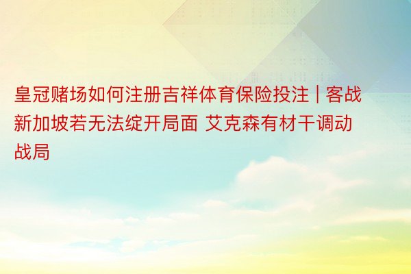 皇冠赌场如何注册吉祥体育保险投注 | 客战新加坡若无法绽开局面 艾克森有材干调动战局