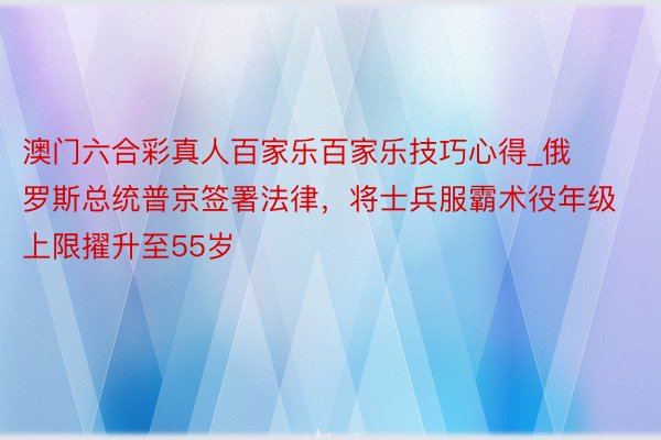 澳门六合彩真人百家乐百家乐技巧心得_俄罗斯总统普京签署法律，将士兵服霸术役年级上限擢升至55岁