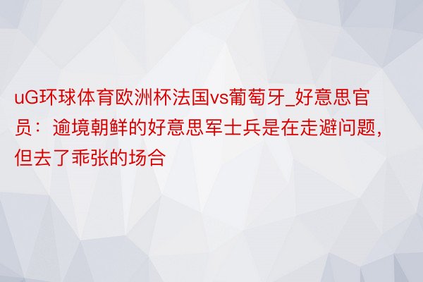 uG环球体育欧洲杯法国vs葡萄牙_好意思官员：逾境朝鲜的好意思军士兵是在走避问题，但去了乖张的场合