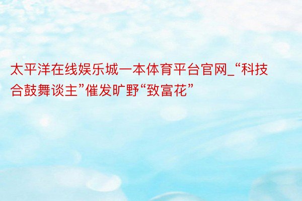 太平洋在线娱乐城一本体育平台官网_“科技合鼓舞谈主”催发旷野“致富花”