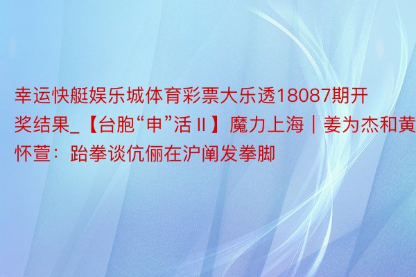 幸运快艇娱乐城体育彩票大乐透18087期开奖结果_【台胞“申”活Ⅱ】魔力上海｜姜为杰和黄怀萱：跆拳谈伉俪在沪阐发拳脚