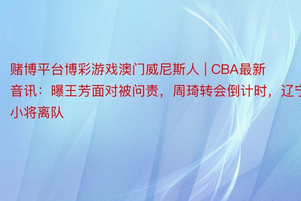 赌博平台博彩游戏澳门威尼斯人 | CBA最新音讯：曝王芳面对被问责，周琦转会倒计时，辽宁小将离队