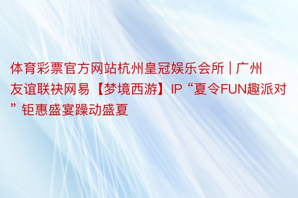 体育彩票官方网站杭州皇冠娱乐会所 | 广州友谊联袂网易【梦境西游】IP “夏令FUN趣派对” 钜惠盛宴躁动盛夏