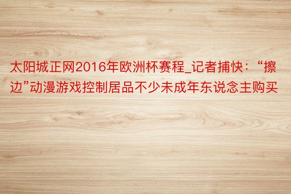 太阳城正网2016年欧洲杯赛程_记者捕快：“擦边”动漫游戏控制居品不少未成年东说念主购买