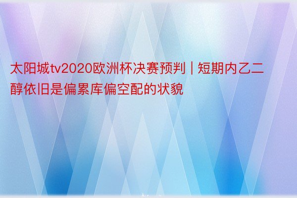 太阳城tv2020欧洲杯决赛预判 | 短期内乙二醇依旧是偏累库偏空配的状貌