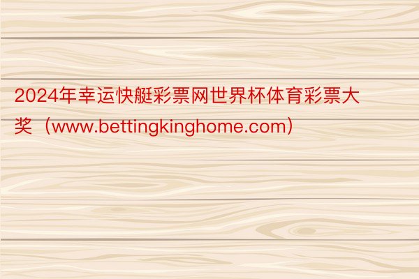 2024年幸运快艇彩票网世界杯体育彩票大奖（www.bettingkinghome.com）