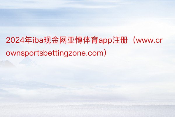 2024年iba现金网亚慱体育app注册（www.crownsportsbettingzone.com）