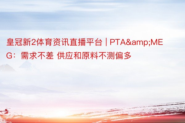 皇冠新2体育资讯直播平台 | PTA&MEG：需求不差 供应和原料不测偏多