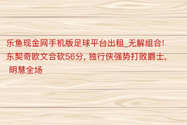 乐鱼现金网手机版足球平台出租_无解组合! 东契奇欧文合砍56分, 独行侠强势打败爵士, 明慧全场