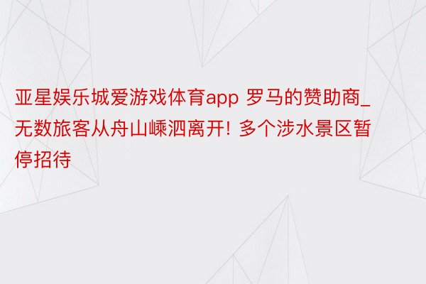 亚星娱乐城爱游戏体育app 罗马的赞助商_无数旅客从舟山嵊泗离开! 多个涉水景区暂停招待