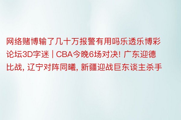 网络赌博输了几十万报警有用吗乐透乐博彩论坛3D字迷 | CBA今晚6场对决! 广东迎德比战, 辽宁对阵同曦, 新疆迎战巨东谈主杀手