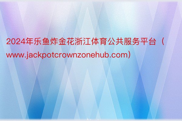 2024年乐鱼炸金花浙江体育公共服务平台（www.jackpotcrownzonehub.com）