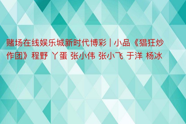 赌场在线娱乐城新时代博彩 | 小品《猖狂炒作团》程野 丫蛋 张小伟 张小飞 于洋 杨冰