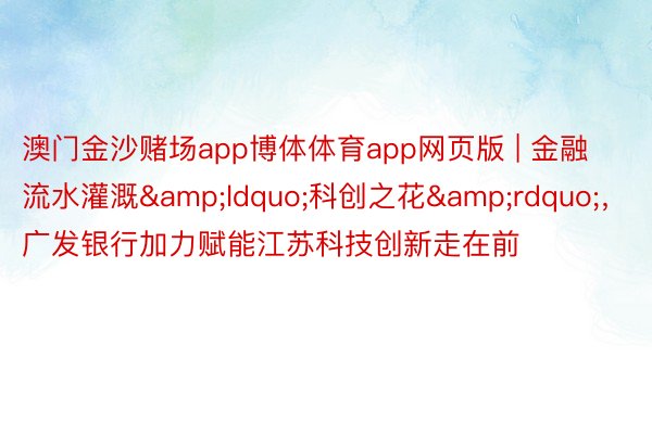 澳门金沙赌场app博体体育app网页版 | 金融流水灌溉&ldquo;科创之花&rdquo;，广发银行加力赋能江苏科技创新走在前