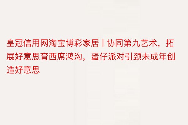 皇冠信用网淘宝博彩家居 | 协同第九艺术，拓展好意思育西席鸿沟，蛋仔派对引颈未成年创造好意思