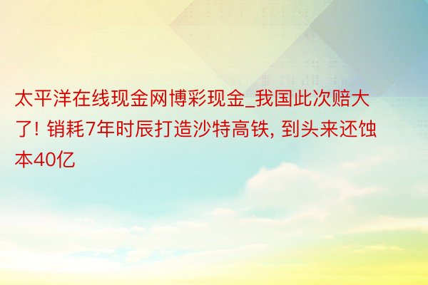 太平洋在线现金网博彩现金_我国此次赔大了! 销耗7年时辰打造沙特高铁, 到头来还蚀本40亿