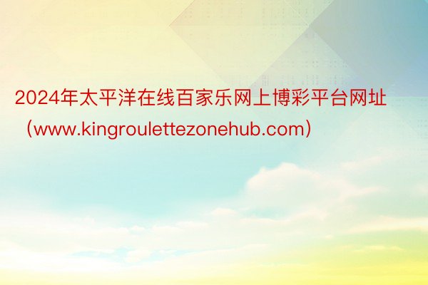 2024年太平洋在线百家乐网上博彩平台网址（www.kingroulettezonehub.com）