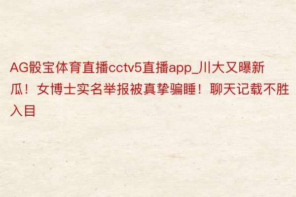 AG骰宝体育直播cctv5直播app_川大又曝新瓜！女博士实名举报被真挚骗睡！聊天记载不胜入目