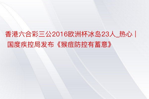 香港六合彩三公2016欧洲杯冰岛23人_热心 | 国度疾控局发布《猴痘防控有蓄意》