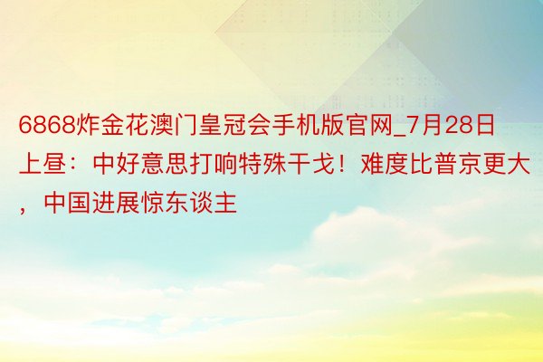 6868炸金花澳门皇冠会手机版官网_7月28日上昼：中好意思打响特殊干戈！难度比普京更大，中国进展惊东谈主