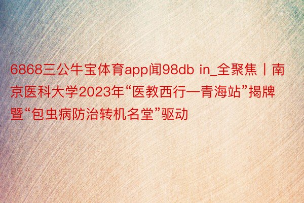 6868三公牛宝体育app闻98db in_全聚焦丨南京医科大学2023年“医教西行—青海站”揭牌暨“包虫病防治转机名堂”驱动