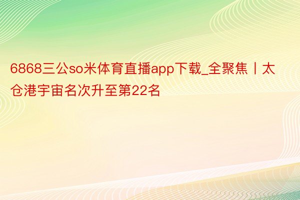 6868三公so米体育直播app下载_全聚焦丨太仓港宇宙名次升至第22名