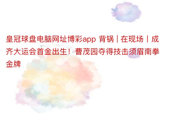 皇冠球盘电脑网址博彩app 背锅 | 在现场丨成齐大运会首金出生！曹茂园夺得技击须眉南拳金牌