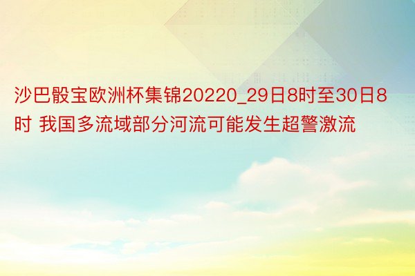 沙巴骰宝欧洲杯集锦20220_29日8时至30日8时 我国多流域部分河流可能发生超警激流