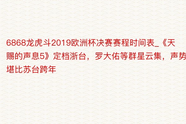 6868龙虎斗2019欧洲杯决赛赛程时间表_《天赐的声息5》定档浙台，罗大佑等群星云集，声势堪比苏台跨年