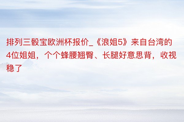 排列三骰宝欧洲杯报价_《浪姐5》来自台湾的4位姐姐，个个蜂腰翘臀、长腿好意思背，收视稳了