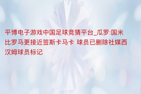 平博电子游戏中国足球竞猜平台_瓜罗:国米比罗马更接近签斯卡马卡 球员已删除社媒西汉姆球员标记