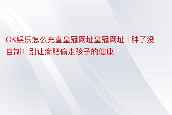 CK娱乐怎么充直皇冠网址皇冠网址 | 胖了没自制！别让痴肥偷走孩子的健康