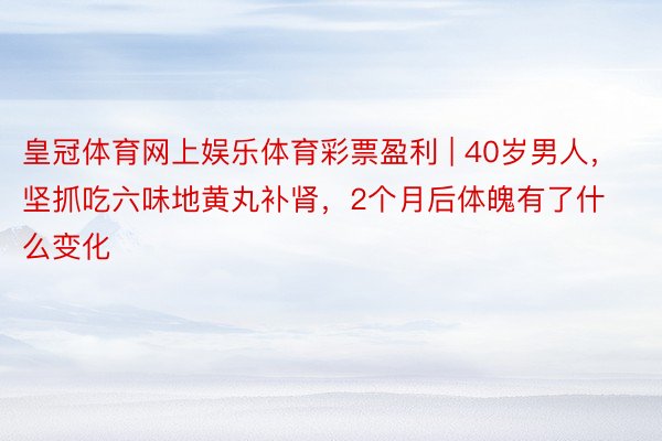 皇冠体育网上娱乐体育彩票盈利 | 40岁男人，坚抓吃六味地黄丸补肾，2个月后体魄有了什么变化