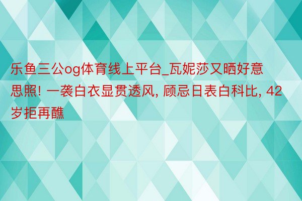 乐鱼三公og体育线上平台_瓦妮莎又晒好意思照! 一袭白衣显贯透风, 顾忌日表白科比, 42岁拒再醮