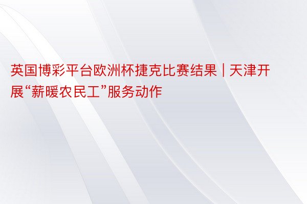 英国博彩平台欧洲杯捷克比赛结果 | 天津开展“薪暖农民工”服务动作